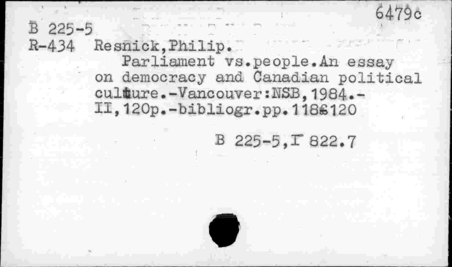 ﻿B 225-5

R-434 Resnick,Philip.
Parliament vs.people.An essay on democracy and Canadian political culture.-Vancouver;NSB,1984.-II,120p.-bibliogr.pp.118S120
B 225-5,r 822.7